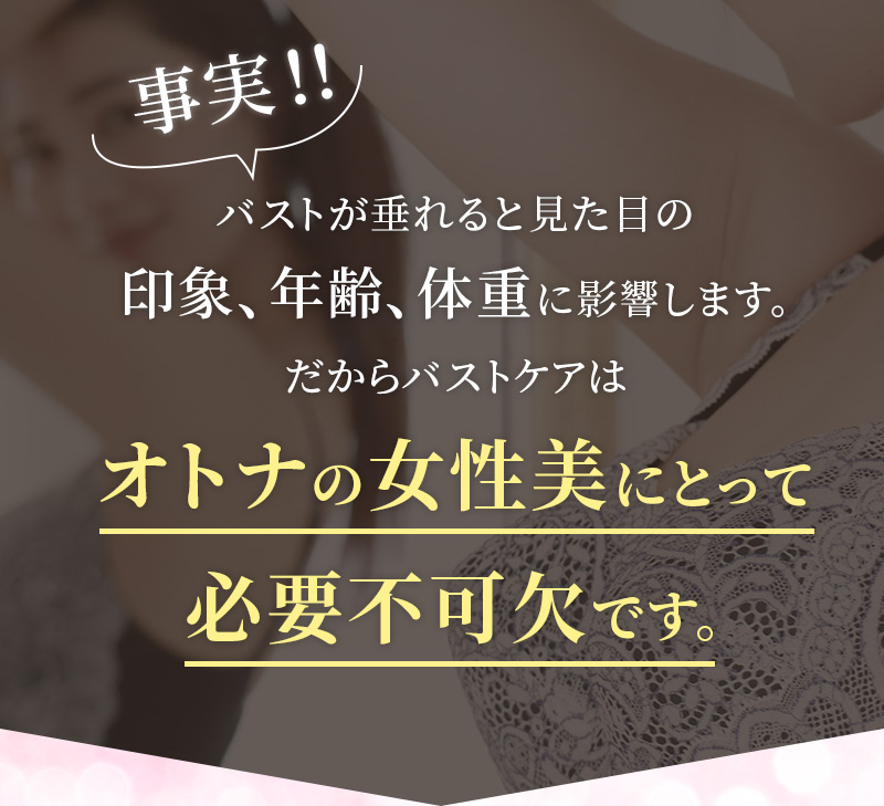 事実！！バストが垂れると見た目の印象、年齢、体重に影響します。だからバストケアはオトナの女性美にとって必要不可欠です。