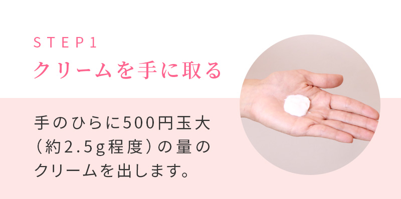 STEP1 クリームを手に取る 手のひらに500円玉大（約2.5g程度）の量のクリームを出します。