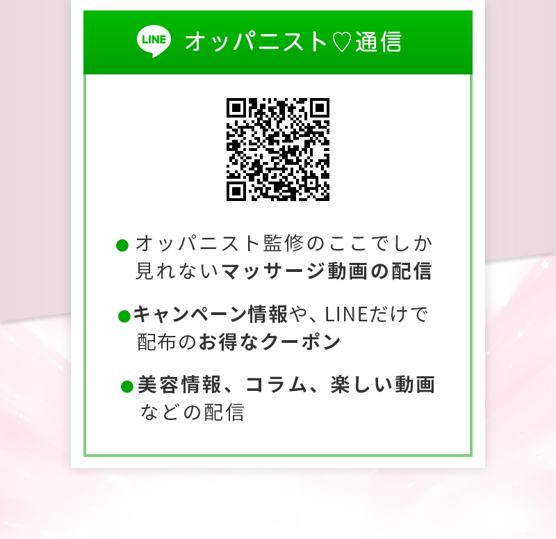 LINE オッパニスト♡通信 	・オッパニスト監修のここでしか見れないマッサージ動画の配信 ・キャンペーン情報や、LINEだけで配布のお得なクーポン ・美容情報、コラム、楽しい動画などの配信