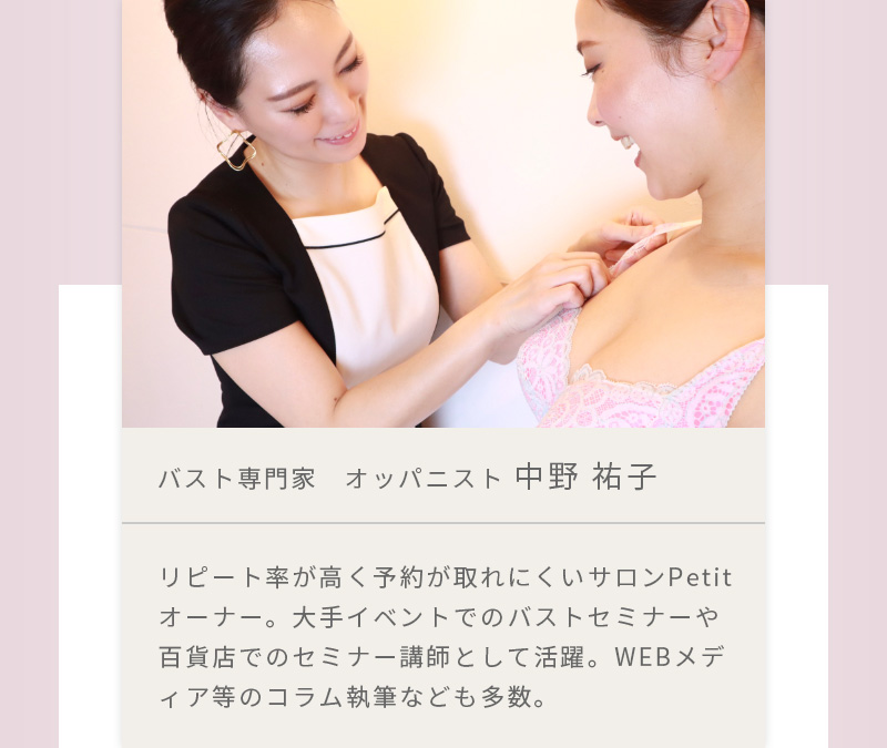 バスト専門家 オッパニスト 中野 祐子 リピート率が高く予約が取れにくいサロンPetitオーナー。大手イベントでのバストセミナーや百貨店でのセミナー講師として活躍。WEBメディア等のコラム執筆なども多数。